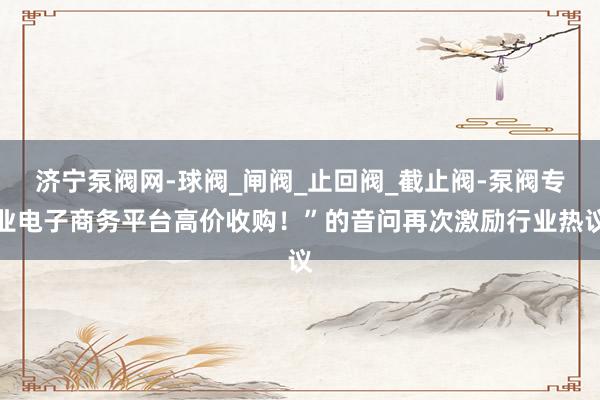 济宁泵阀网-球阀_闸阀_止回阀_截止阀-泵阀专业电子商务平台高价收购！”的音问再次激励行业热议